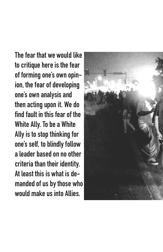 The fear that we would like to critique here is the fear of forming one’s own opin- ion, the fear of developing * one’s own analysis and then acting upon it. We do find fault in this fear of the White Ally. To be a White Ally is to stop thinking for one’s self, to blindly follow a leader hased on no other criteria than their identity. At least this is what is de- manded of us by those who would make us into Allies.